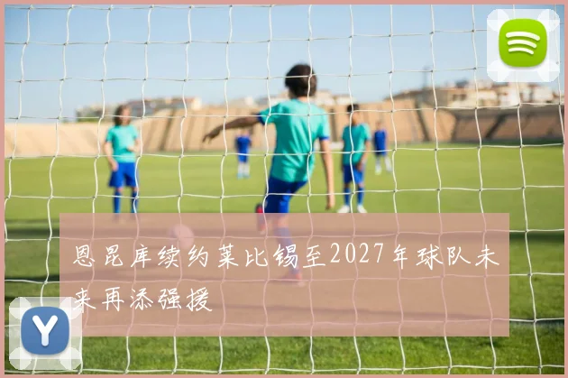 恩昆库续约莱比锡至2027年球队未来再添强援