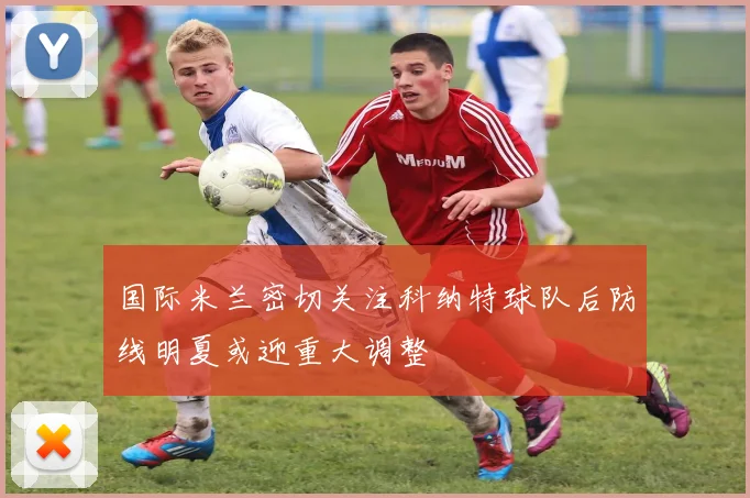 国际米兰密切关注科纳特球队后防线明夏或迎重大调整