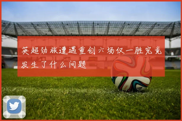 英超劲旅遭遇重创六场仅一胜究竟发生了什么问题