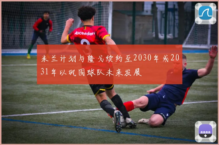 米兰计划与隆戈续约至2030年或2031年以巩固球队未来发展