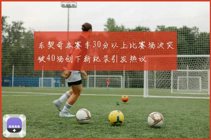 东契奇本赛季30分以上比赛场次突破40场创下新纪录引发热议