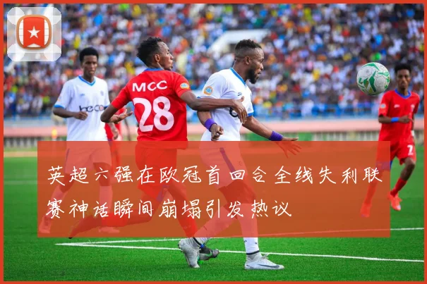 英超六强在欧冠首回合全线失利联赛神话瞬间崩塌引发热议