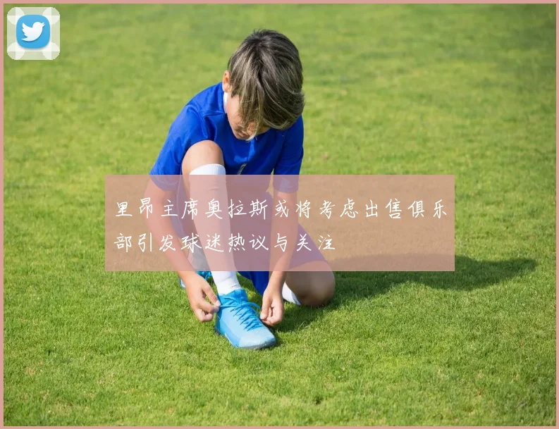 里昂主席奥拉斯或将考虑出售俱乐部引发球迷热议与关注